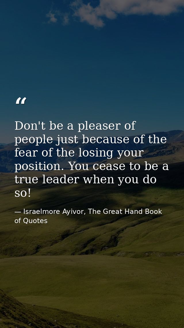 Don't be a pleaser of people just because of the fear of the losing your position. You cease to be a true leader when yo — Israelmore Ayivor, The Great Hand Book of Quotes