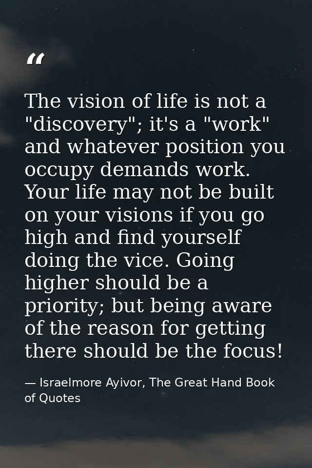 The vision of life is not a "discovery"; it's a "work" and whatever position you occupy demands work. Your life may not  — Israelmore Ayivor, The Great Hand Book of Quotes