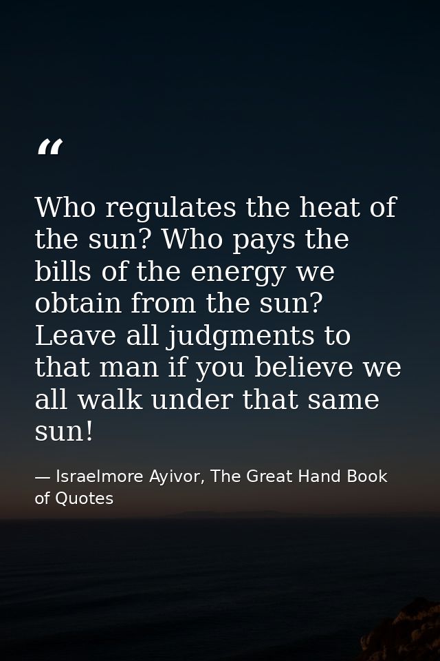 Who regulates the heat of the sun? Who pays the bills of the energy we obtain from the sun? Leave all judgments to that  — Israelmore Ayivor, The Great Hand Book of Quotes