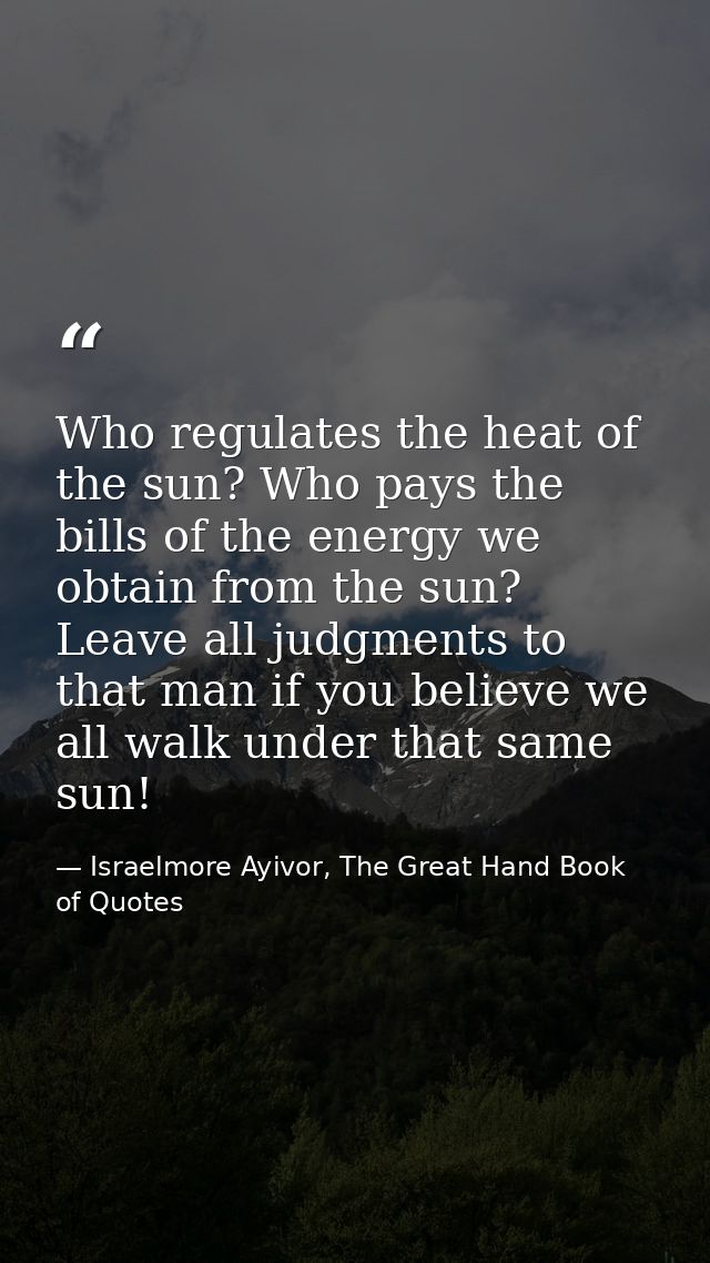 Who regulates the heat of the sun? Who pays the bills of the energy we obtain from the sun? Leave all judgments to that  — Israelmore Ayivor, The Great Hand Book of Quotes