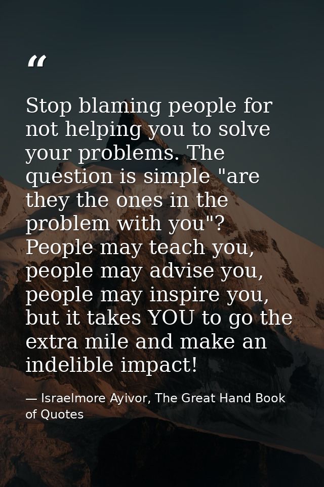 Stop blaming people for not helping you to solve your problems. The question is simple "are they the ones in the problem — Israelmore Ayivor, The Great Hand Book of Quotes