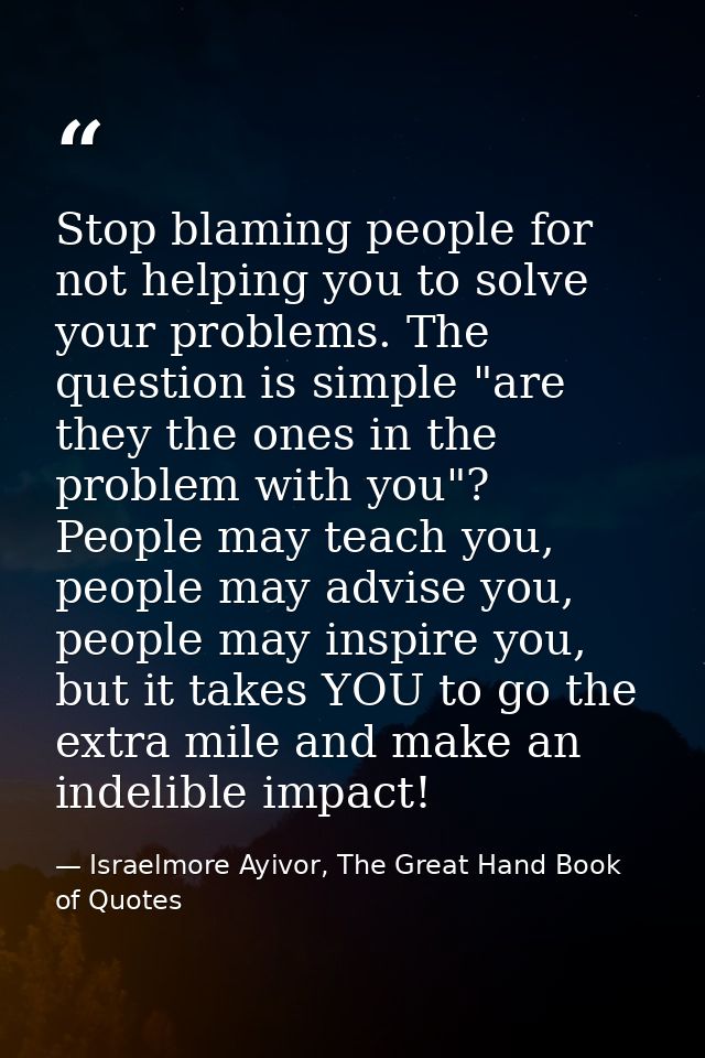 Stop blaming people for not helping you to solve your problems. The question is simple "are they the ones in the problem — Israelmore Ayivor, The Great Hand Book of Quotes