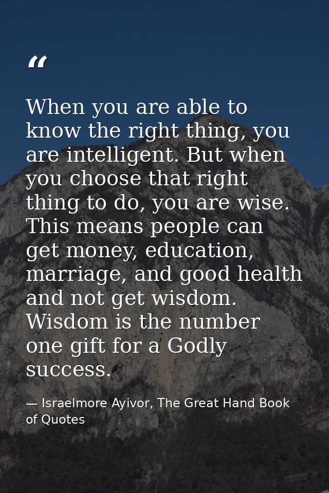 When you are able to know the right thing, you are intelligent. But when you choose that right thing to do, you are wise — Israelmore Ayivor, The Great Hand Book of Quotes
