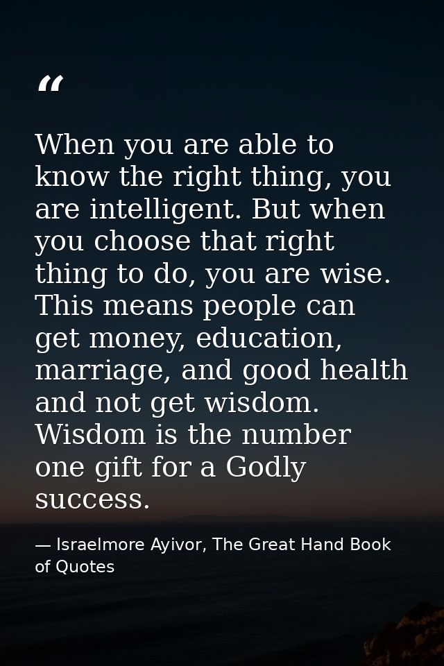 When you are able to know the right thing, you are intelligent. But when you choose that right thing to do, you are wise — Israelmore Ayivor, The Great Hand Book of Quotes