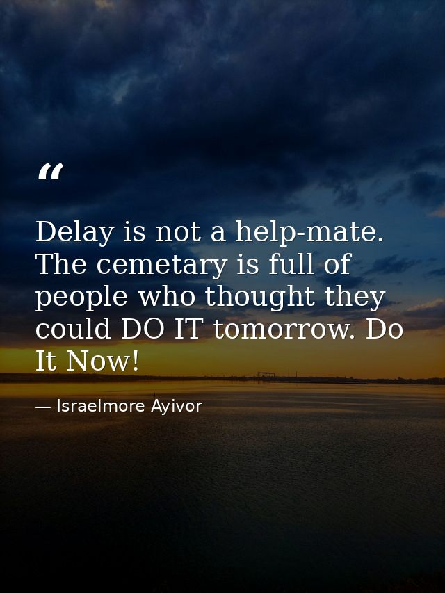 Delay is not a help-mate. The cemetary is full of people who thought they could DO IT tomorrow. Do It Now! — Israelmore Ayivor