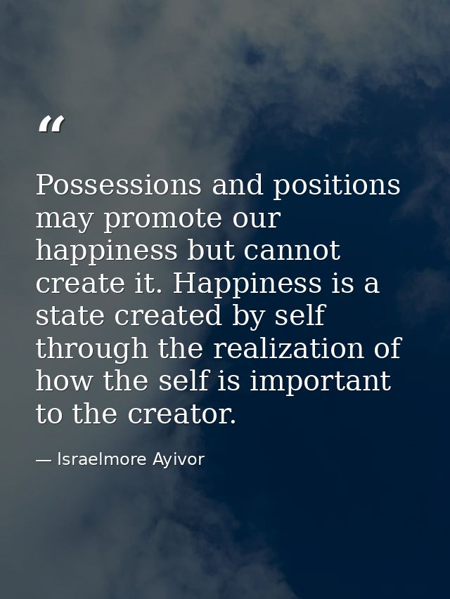 Possessions and positions may promote our happiness but cannot create it. Happiness is a state created by self through t — Israelmore Ayivor