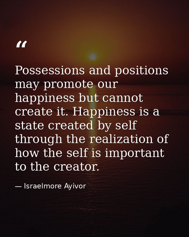 Possessions and positions may promote our happiness but cannot create it. Happiness is a state created by self through t — Israelmore Ayivor