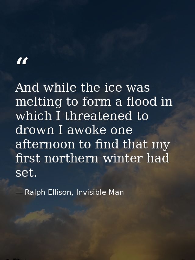 And while the ice was melting to form a flood in which I threatened to drown I awoke one afternoon to find that my first — Ralph Ellison, Invisible Man