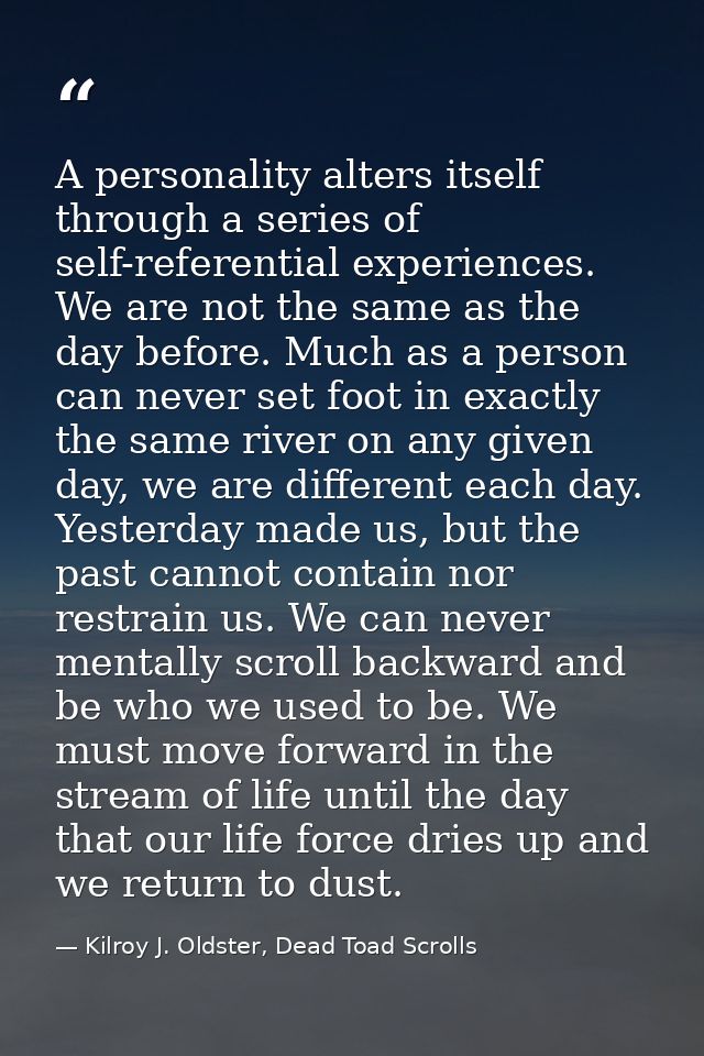 A personality alters itself through a series of self-referential experiences. We are not the same as the day before. Muc — Kilroy J. Oldster, Dead Toad Scrolls