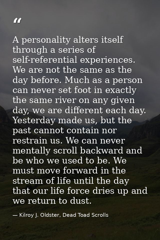 A personality alters itself through a series of self-referential experiences. We are not the same as the day before. Muc — Kilroy J. Oldster, Dead Toad Scrolls