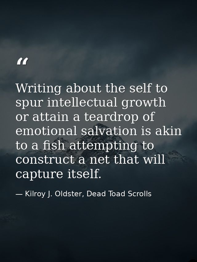 Writing about the self to spur intellectual growth or attain a teardrop of emotional salvation is akin to a fish attempt — Kilroy J. Oldster, Dead Toad Scrolls