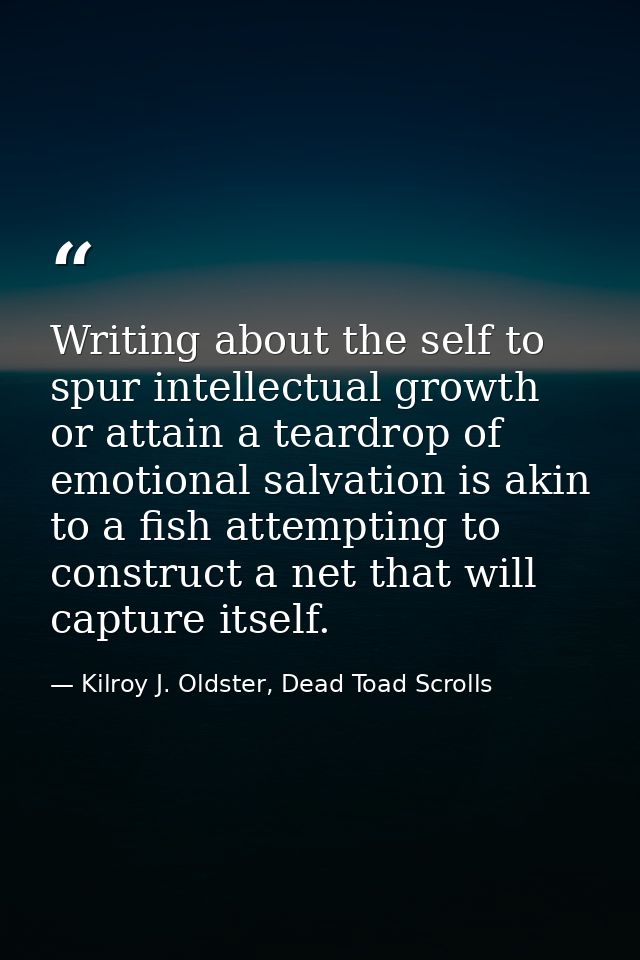 Writing about the self to spur intellectual growth or attain a teardrop of emotional salvation is akin to a fish attempt — Kilroy J. Oldster, Dead Toad Scrolls