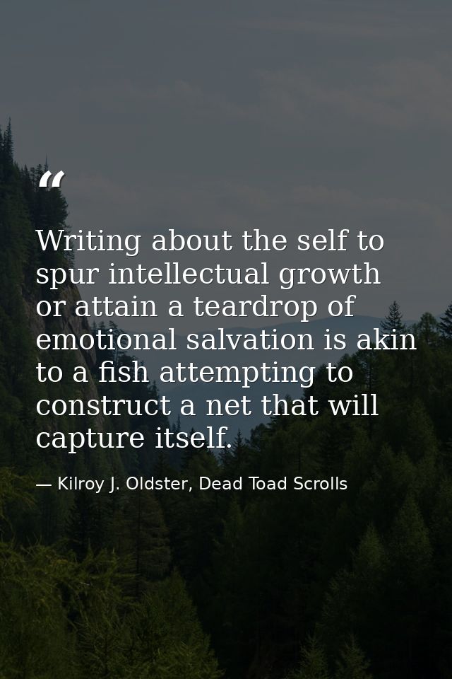 Writing about the self to spur intellectual growth or attain a teardrop of emotional salvation is akin to a fish attempt — Kilroy J. Oldster, Dead Toad Scrolls