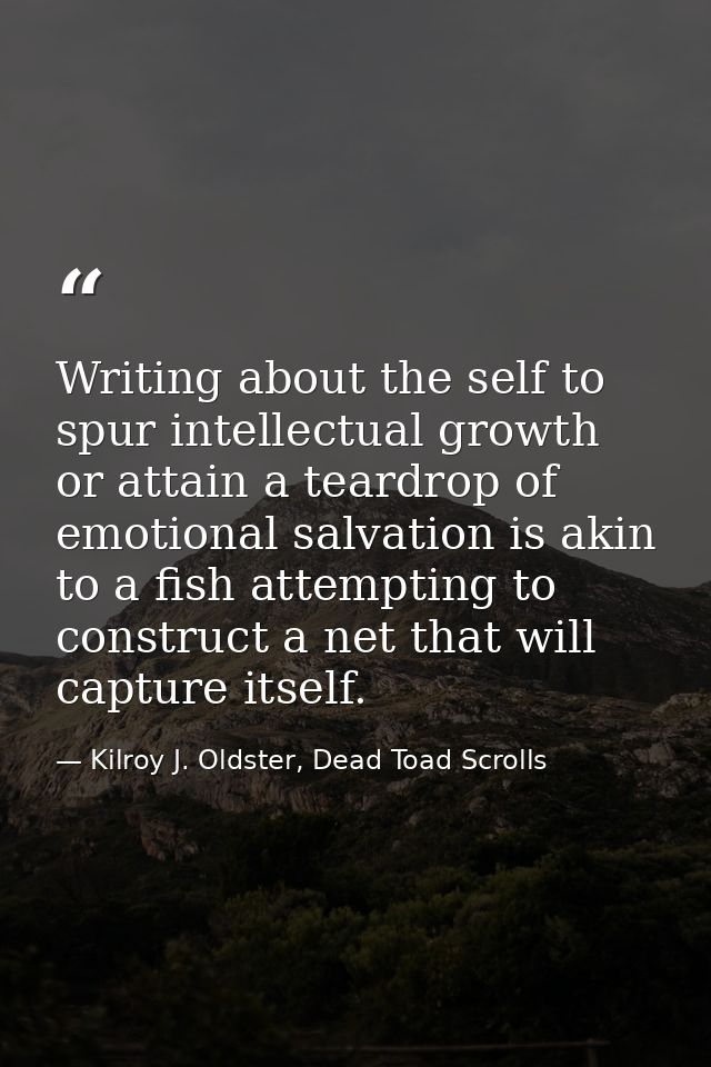 Writing about the self to spur intellectual growth or attain a teardrop of emotional salvation is akin to a fish attempt — Kilroy J. Oldster, Dead Toad Scrolls