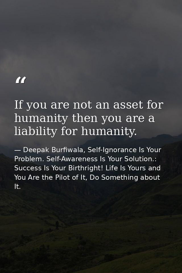 If you are not an asset for humanity then you are a liability for humanity. — Deepak Burfiwala, Self-Ignorance Is Your Problem. Self-Awareness Is Your Solution.: Success Is Your Birthright! Life Is Yours and You Are the Pilot of It, Do Something about It.