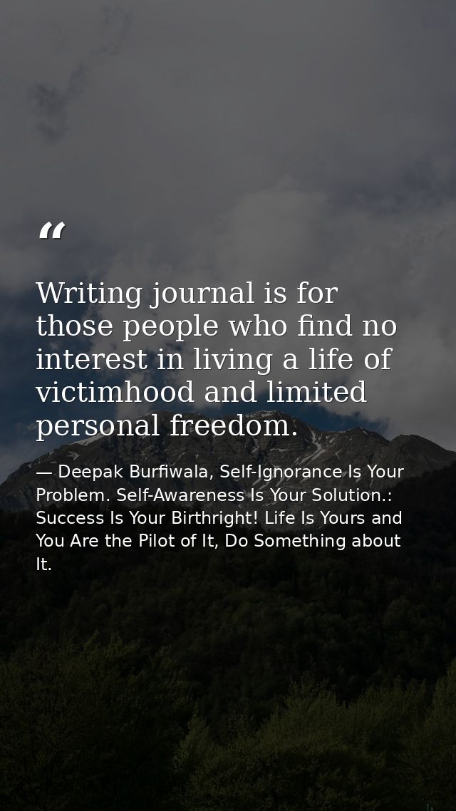 Writing journal is for those people who find no interest in living a life of victimhood and limited personal freedom. — Deepak Burfiwala, Self-Ignorance Is Your Problem. Self-Awareness Is Your Solution.: Success Is Your Birthright! Life Is Yours and You Are the Pilot of It, Do Something about It.