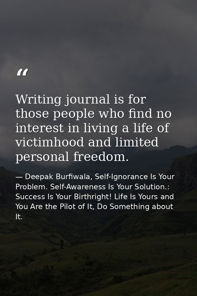 Writing journal is for those people who find no interest in living a life of victimhood and limited personal freedom. — Deepak Burfiwala, Self-Ignorance Is Your Problem. Self-Awareness Is Your Solution.: Success Is Your Birthright! Life Is Yours and You Are the Pilot of It, Do Something about It.