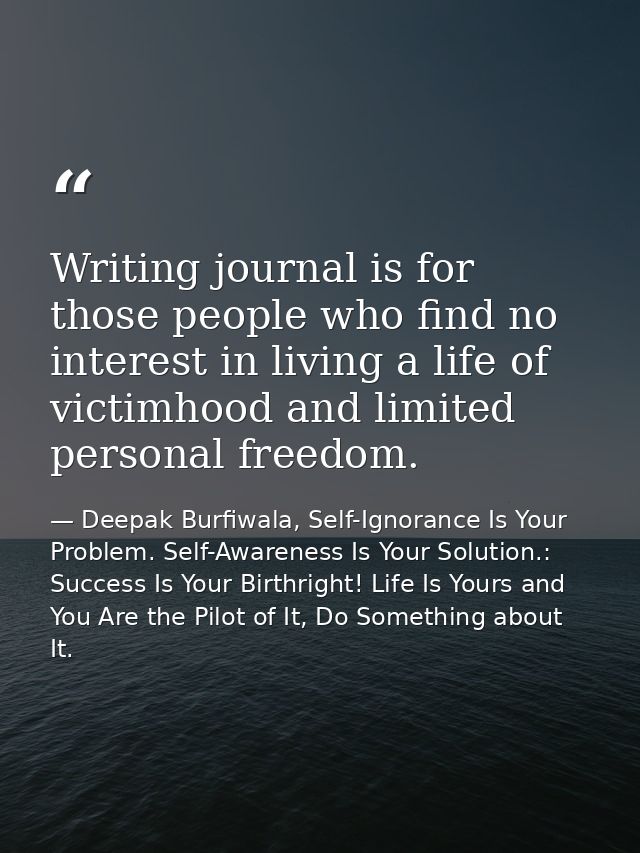 Writing journal is for those people who find no interest in living a life of victimhood and limited personal freedom. — Deepak Burfiwala, Self-Ignorance Is Your Problem. Self-Awareness Is Your Solution.: Success Is Your Birthright! Life Is Yours and You Are the Pilot of It, Do Something about It.