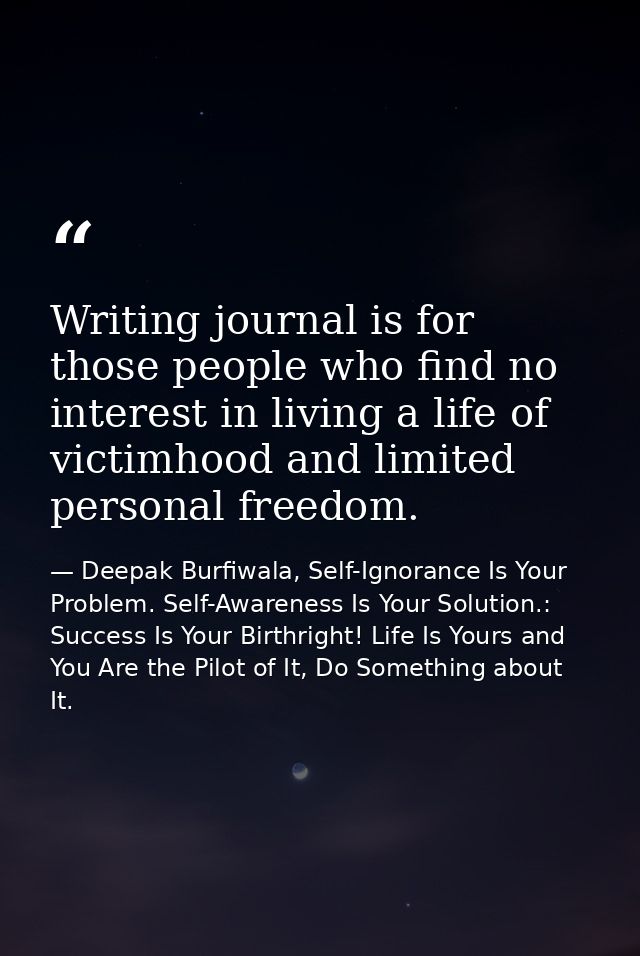 Writing journal is for those people who find no interest in living a life of victimhood and limited personal freedom. — Deepak Burfiwala, Self-Ignorance Is Your Problem. Self-Awareness Is Your Solution.: Success Is Your Birthright! Life Is Yours and You Are the Pilot of It, Do Something about It.