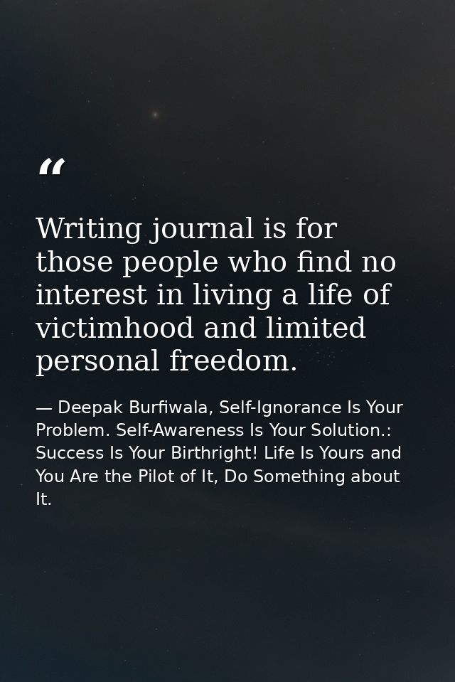 Writing journal is for those people who find no interest in living a life of victimhood and limited personal freedom. — Deepak Burfiwala, Self-Ignorance Is Your Problem. Self-Awareness Is Your Solution.: Success Is Your Birthright! Life Is Yours and You Are the Pilot of It, Do Something about It.