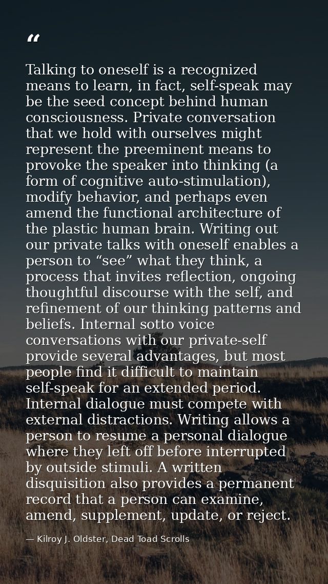Talking to oneself is a recognized means to learn, in fact, self-speak may be the seed concept behind human consciousnes — Kilroy J. Oldster, Dead Toad Scrolls