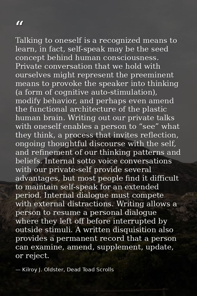 Talking to oneself is a recognized means to learn, in fact, self-speak may be the seed concept behind human consciousnes — Kilroy J. Oldster, Dead Toad Scrolls