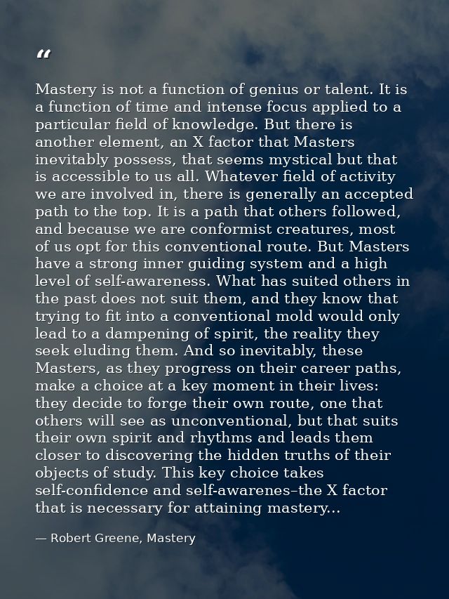 Mastery is not a function of genius or talent. It is a function of time and intense focus applied to a particular field  — Robert Greene, Mastery