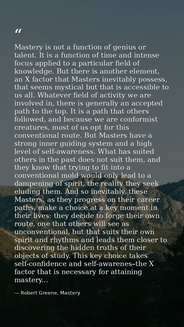 Mastery is not a function of genius or talent. It is a function of time and intense focus applied to a particular field  — Robert Greene, Mastery
