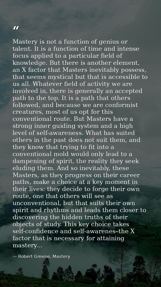 Mastery is not a function of genius or talent. It is a function of time and intense focus applied to a particular field  — Robert Greene, Mastery