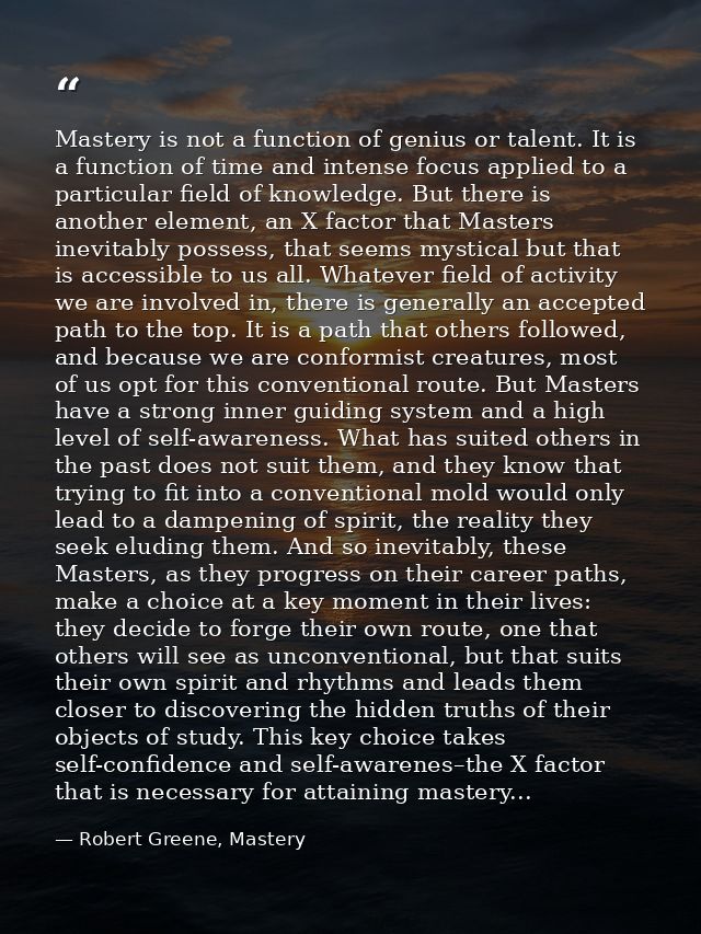 Mastery is not a function of genius or talent. It is a function of time and intense focus applied to a particular field  — Robert Greene, Mastery
