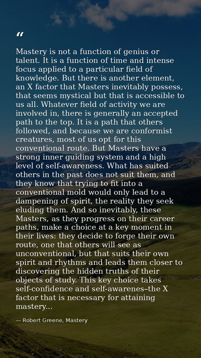 Mastery is not a function of genius or talent. It is a function of time and intense focus applied to a particular field  — Robert Greene, Mastery