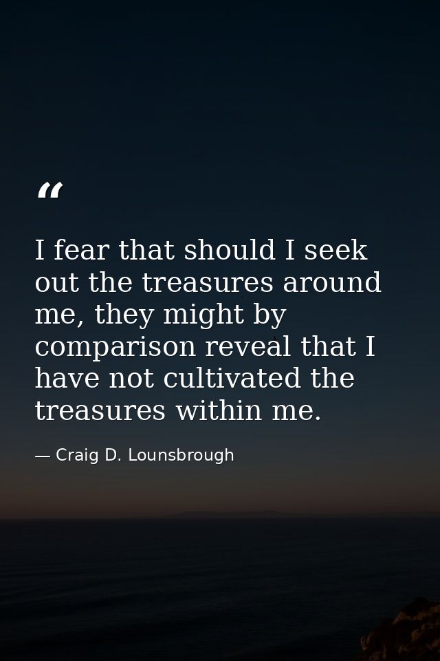 I fear that should I seek out the treasures around me, they might by comparison reveal that I have not cultivated the tr — Craig D. Lounsbrough