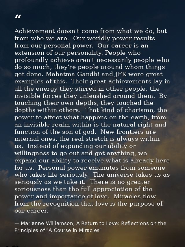 Achievement doesn't come from what we do, but from who we are.  Our worldly power results from our personal power.  Our  — Marianne Williamson, A Return to Love: Reflections on the Principles of "A Course in Miracles"