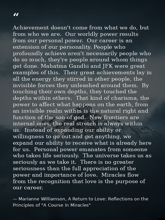 Achievement doesn't come from what we do, but from who we are.  Our worldly power results from our personal power.  Our  — Marianne Williamson, A Return to Love: Reflections on the Principles of "A Course in Miracles"