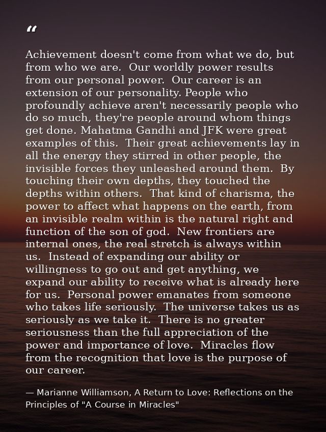 Achievement doesn't come from what we do, but from who we are.  Our worldly power results from our personal power.  Our  — Marianne Williamson, A Return to Love: Reflections on the Principles of "A Course in Miracles"