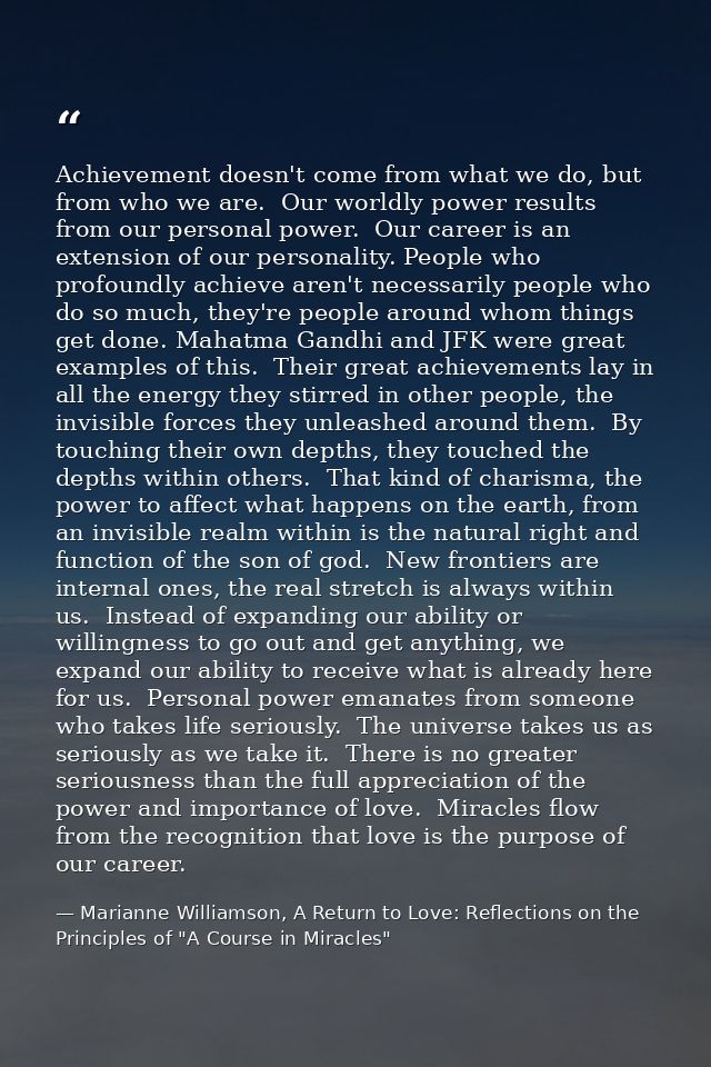Achievement doesn't come from what we do, but from who we are.  Our worldly power results from our personal power.  Our  — Marianne Williamson, A Return to Love: Reflections on the Principles of "A Course in Miracles"