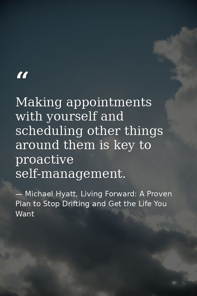 Making appointments with yourself and scheduling other things around them is key to proactive self-management. — Michael Hyatt, Living Forward: A Proven Plan to Stop Drifting and Get the Life You Want