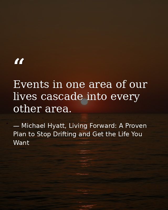 Events in one area of our lives cascade into every other area. — Michael Hyatt, Living Forward: A Proven Plan to Stop Drifting and Get the Life You Want