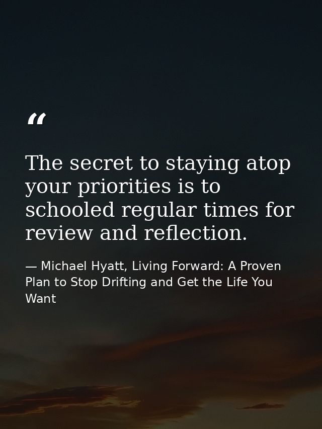 The secret to staying atop your priorities is to schooled regular times for review and reflection. — Michael Hyatt, Living Forward: A Proven Plan to Stop Drifting and Get the Life You Want