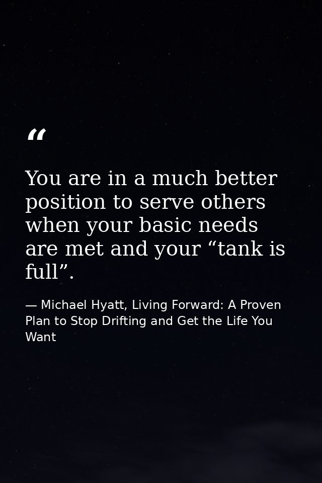 You are in a much better position to serve others when your basic needs are met and your “tank is full”. — Michael Hyatt, Living Forward: A Proven Plan to Stop Drifting and Get the Life You Want
