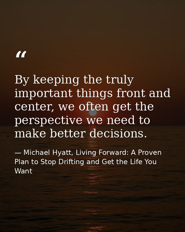 By keeping the truly important things front and center, we often get the perspective we need to make better decisions. — Michael Hyatt, Living Forward: A Proven Plan to Stop Drifting and Get the Life You Want