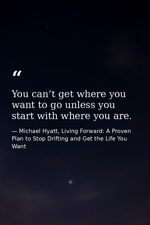 You can’t get where you want to go unless you start with where you are. — Michael Hyatt, Living Forward: A Proven Plan to Stop Drifting and Get the Life You Want