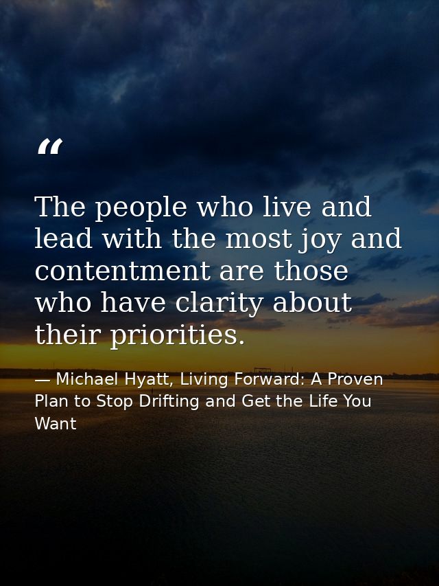 The people who live and lead with the most joy and contentment are those who have clarity about their priorities. — Michael Hyatt, Living Forward: A Proven Plan to Stop Drifting and Get the Life You Want