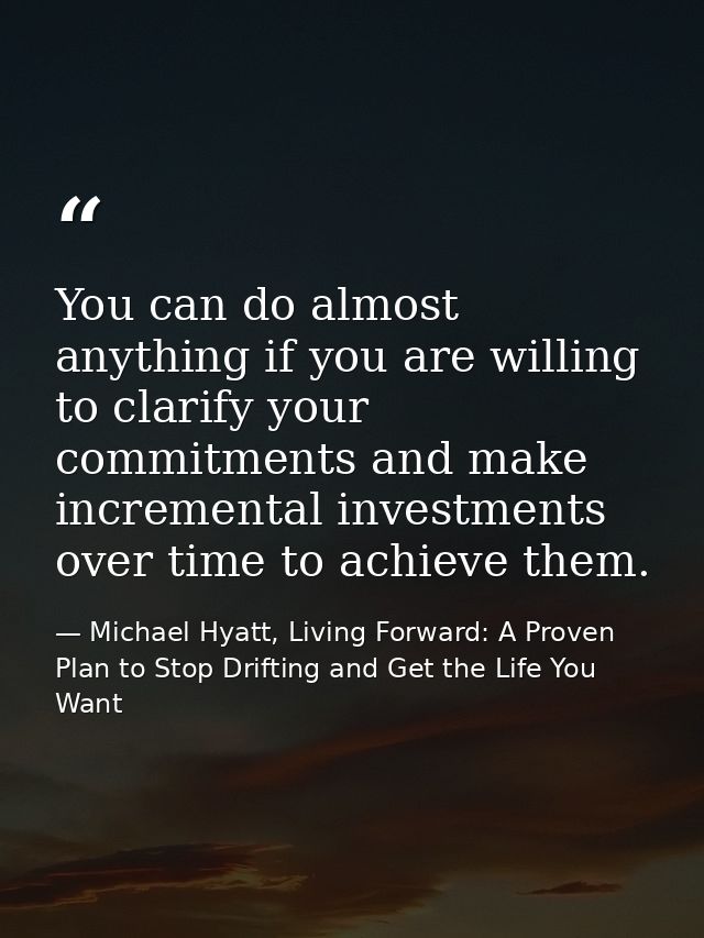 You can do almost anything if you are willing to clarify your commitments and make incremental investments over time to  — Michael Hyatt, Living Forward: A Proven Plan to Stop Drifting and Get the Life You Want