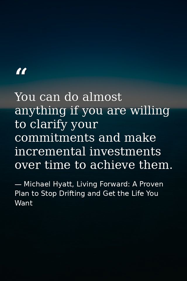 You can do almost anything if you are willing to clarify your commitments and make incremental investments over time to  — Michael Hyatt, Living Forward: A Proven Plan to Stop Drifting and Get the Life You Want