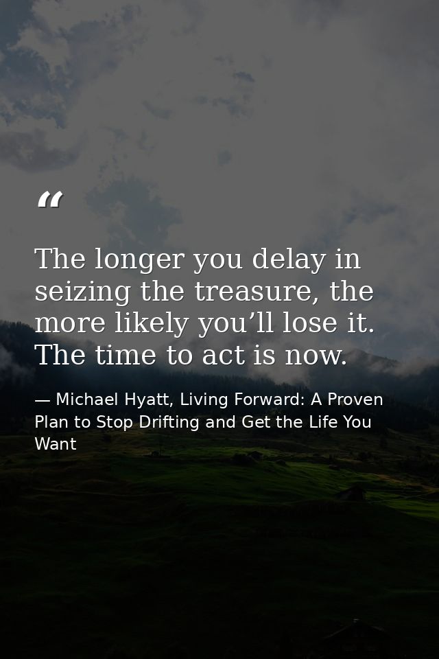 The longer you delay in seizing the treasure, the more likely you’ll lose it. The time to act is now. — Michael Hyatt, Living Forward: A Proven Plan to Stop Drifting and Get the Life You Want