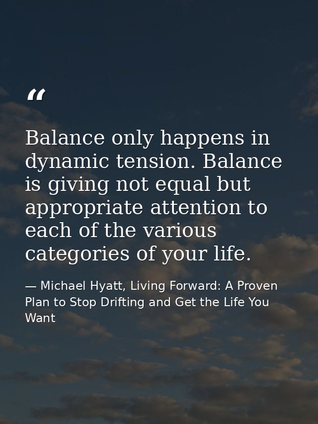Balance only happens in dynamic tension. Balance is giving not equal but appropriate attention to each of the various ca — Michael Hyatt, Living Forward: A Proven Plan to Stop Drifting and Get the Life You Want