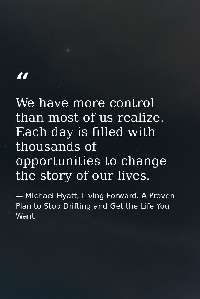We have more control than most of us realize. Each day is filled with thousands of opportunities to change the story of  — Michael Hyatt, Living Forward: A Proven Plan to Stop Drifting and Get the Life You Want