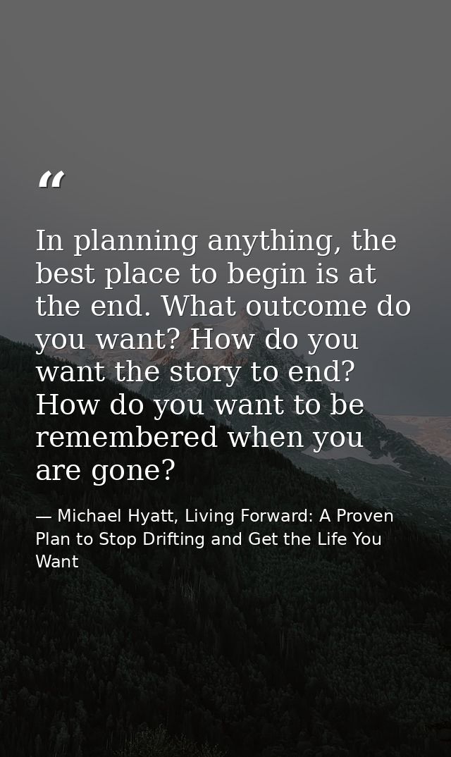In planning anything, the best place to begin is at the end. What outcome do you want? How do you want the story to end? — Michael Hyatt, Living Forward: A Proven Plan to Stop Drifting and Get the Life You Want