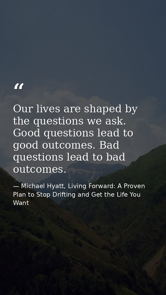 Our lives are shaped by the questions we ask. Good questions lead to good outcomes. Bad questions lead to bad outcomes. — Michael Hyatt, Living Forward: A Proven Plan to Stop Drifting and Get the Life You Want